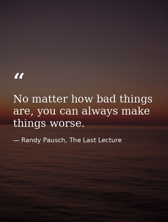 No matter how bad things are, you can always make things worse. — Randy Pausch, The Last Lecture