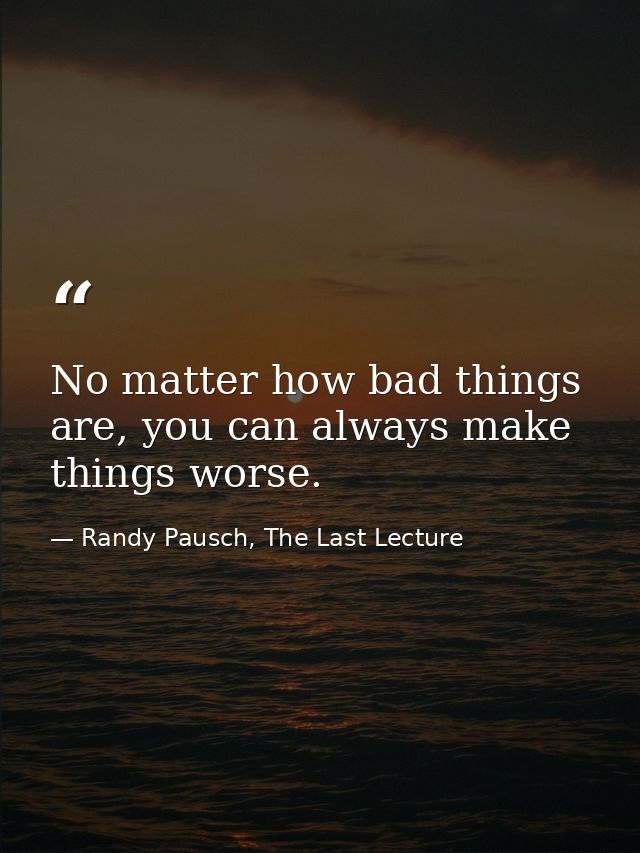 No matter how bad things are, you can always make things worse. — Randy Pausch, The Last Lecture