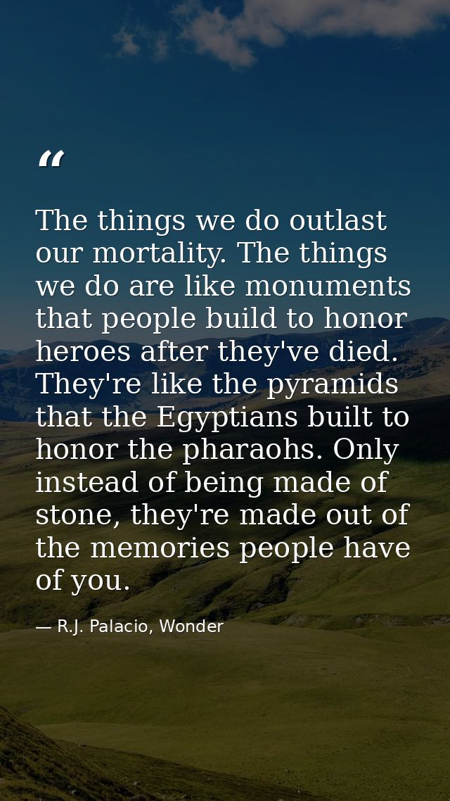 The things we do outlast our mortality. The things we do are like monuments that people build to honor heroes after they — R.J. Palacio, Wonder