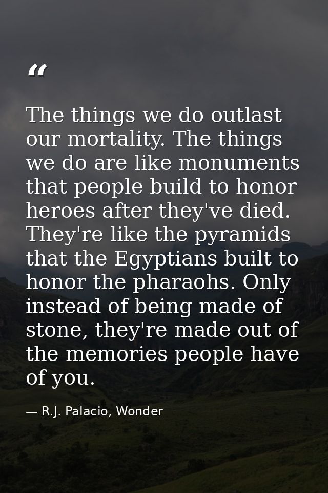 The things we do outlast our mortality. The things we do are like monuments that people build to honor heroes after they — R.J. Palacio, Wonder