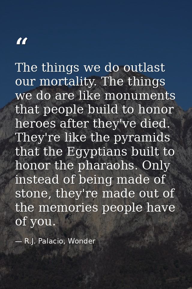 The things we do outlast our mortality. The things we do are like monuments that people build to honor heroes after they — R.J. Palacio, Wonder