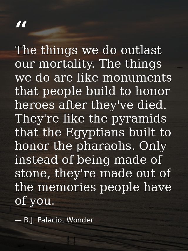 The things we do outlast our mortality. The things we do are like monuments that people build to honor heroes after they — R.J. Palacio, Wonder