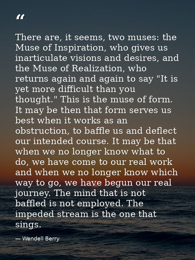 There are, it seems, two muses: the Muse of Inspiration, who gives us inarticulate visions and desires, and the Muse of  — Wendell Berry