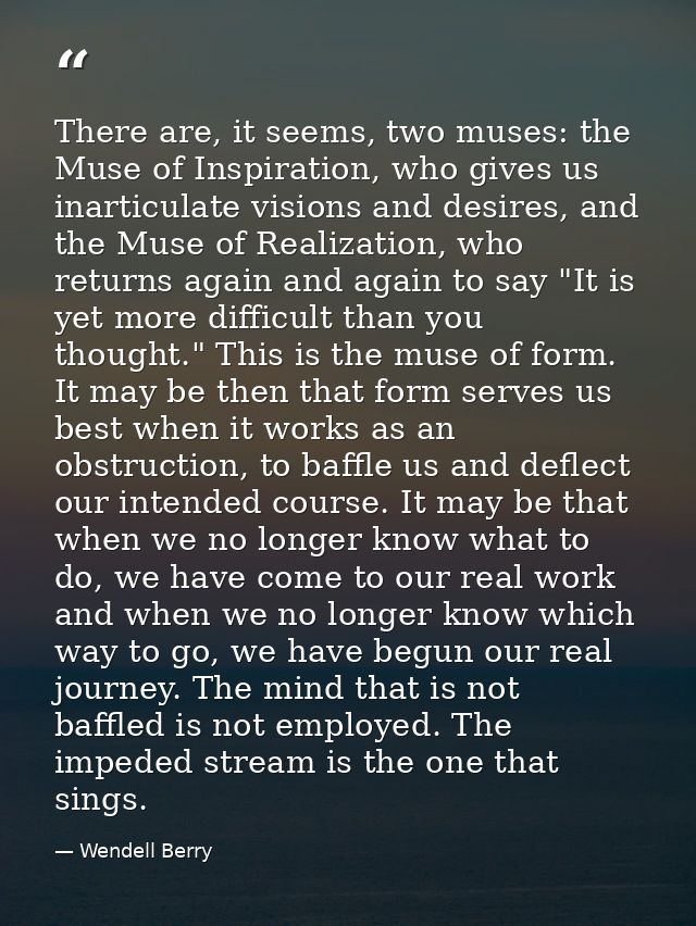 There are, it seems, two muses: the Muse of Inspiration, who gives us inarticulate visions and desires, and the Muse of  — Wendell Berry