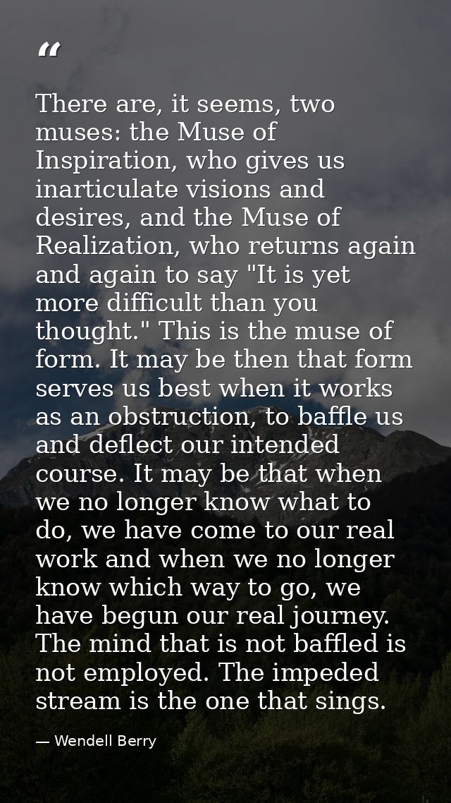 There are, it seems, two muses: the Muse of Inspiration, who gives us inarticulate visions and desires, and the Muse of  — Wendell Berry