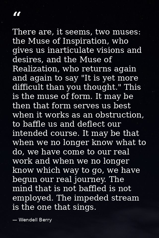 There are, it seems, two muses: the Muse of Inspiration, who gives us inarticulate visions and desires, and the Muse of  — Wendell Berry