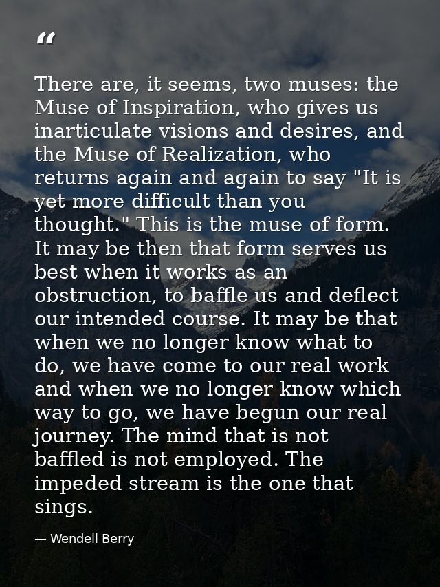 There are, it seems, two muses: the Muse of Inspiration, who gives us inarticulate visions and desires, and the Muse of  — Wendell Berry