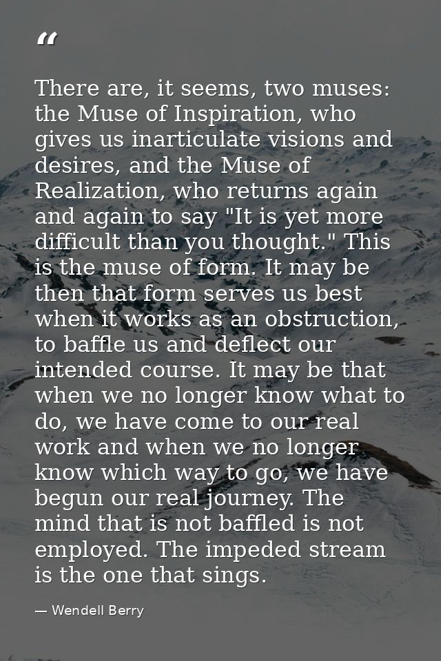 There are, it seems, two muses: the Muse of Inspiration, who gives us inarticulate visions and desires, and the Muse of  — Wendell Berry