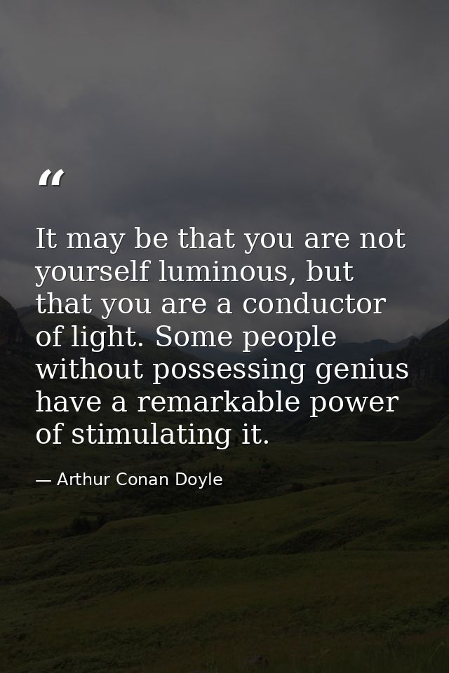 It may be that you are not yourself luminous, but that you are a conductor of light. Some people without possessing geni — Arthur Conan Doyle