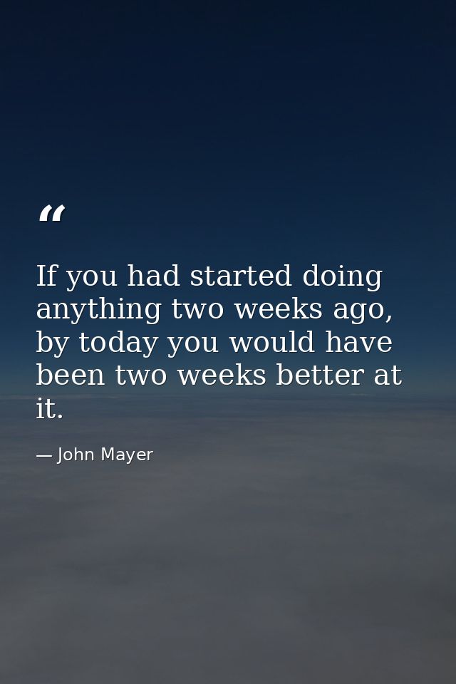 If you had started doing anything two weeks ago, by today you would have been two weeks better at it. — John Mayer