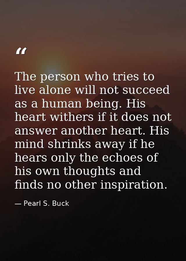 The person who tries to live alone will not succeed as a human being. His heart withers if it does not answer another he — Pearl S. Buck