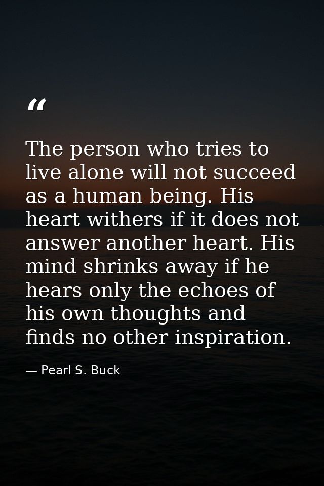 The person who tries to live alone will not succeed as a human being. His heart withers if it does not answer another he — Pearl S. Buck