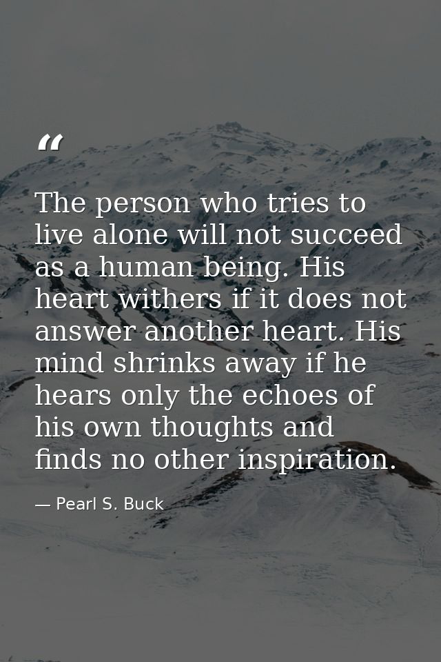 The person who tries to live alone will not succeed as a human being. His heart withers if it does not answer another he — Pearl S. Buck