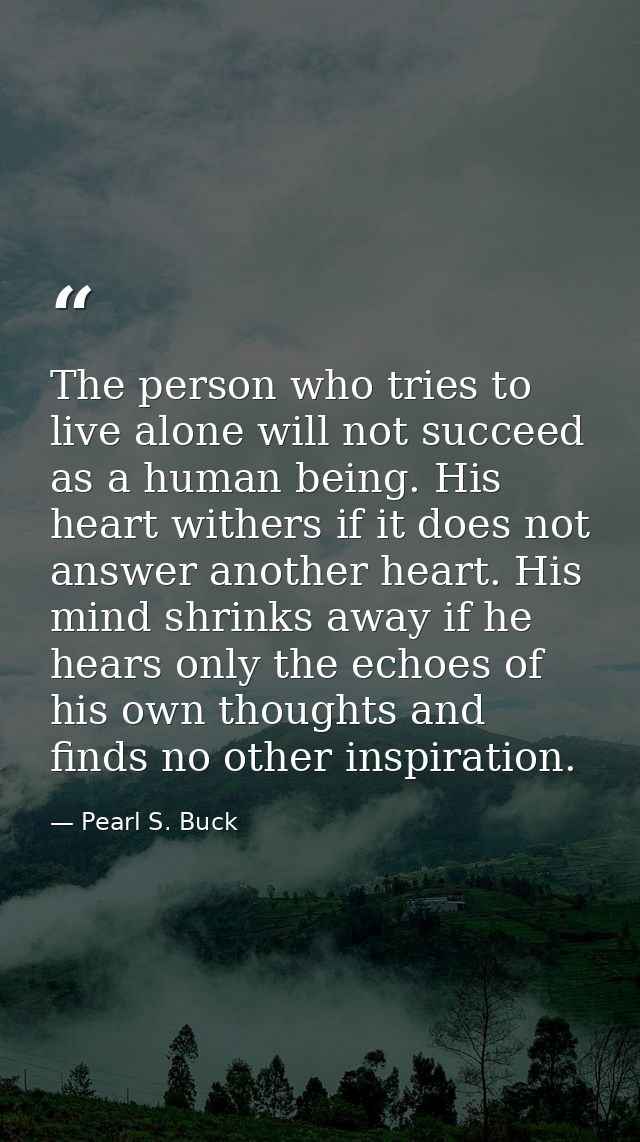 The person who tries to live alone will not succeed as a human being. His heart withers if it does not answer another he — Pearl S. Buck