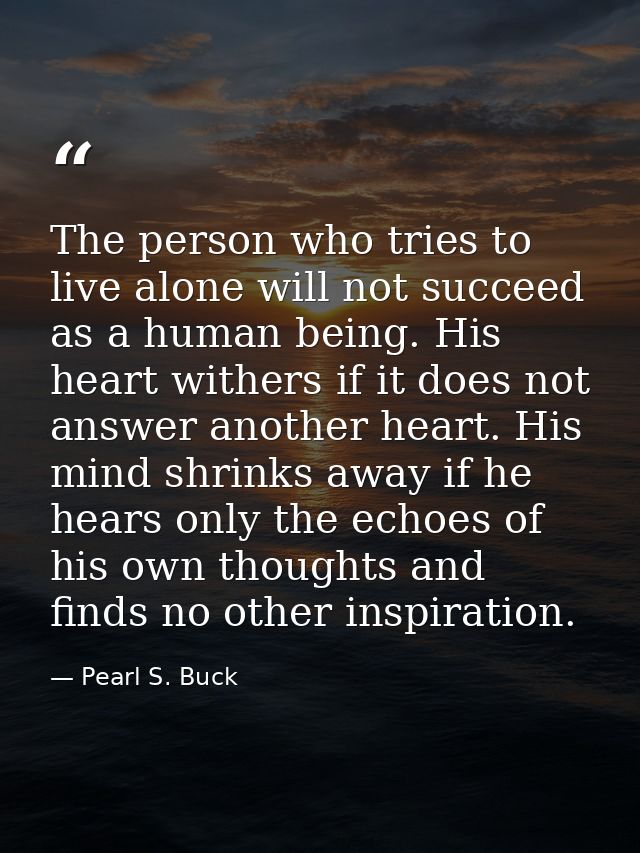 The person who tries to live alone will not succeed as a human being. His heart withers if it does not answer another he — Pearl S. Buck