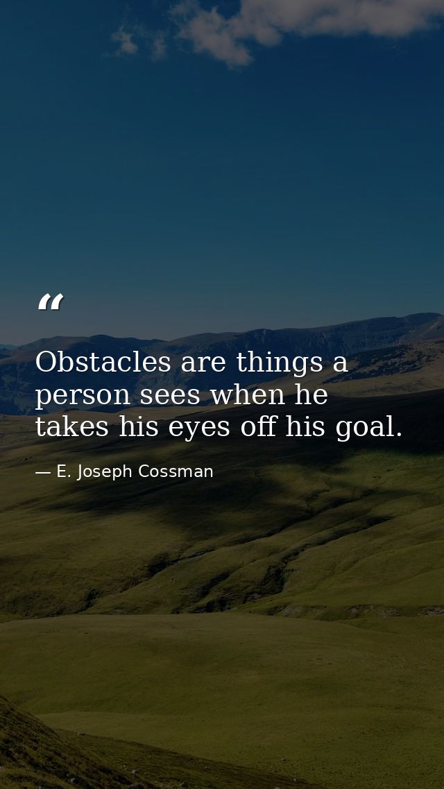 Obstacles are things a person sees when he takes his eyes off his goal. — E. Joseph Cossman