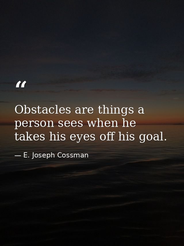 Obstacles are things a person sees when he takes his eyes off his goal. — E. Joseph Cossman