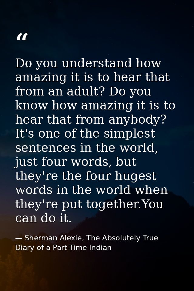 Do you understand how amazing it is to hear that from an adult? Do you know how amazing it is to hear that from anybody? — Sherman Alexie, The Absolutely True Diary of a Part-Time Indian