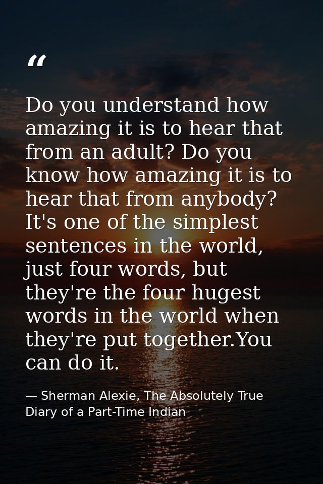 Do you understand how amazing it is to hear that from an adult? Do you know how amazing it is to hear that from anybody? — Sherman Alexie, The Absolutely True Diary of a Part-Time Indian