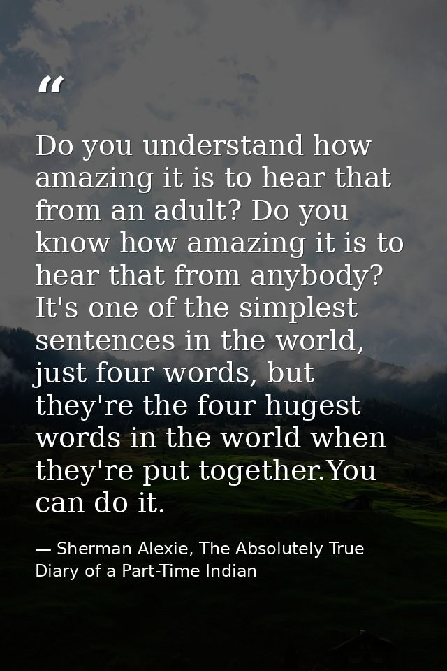 Do you understand how amazing it is to hear that from an adult? Do you know how amazing it is to hear that from anybody? — Sherman Alexie, The Absolutely True Diary of a Part-Time Indian