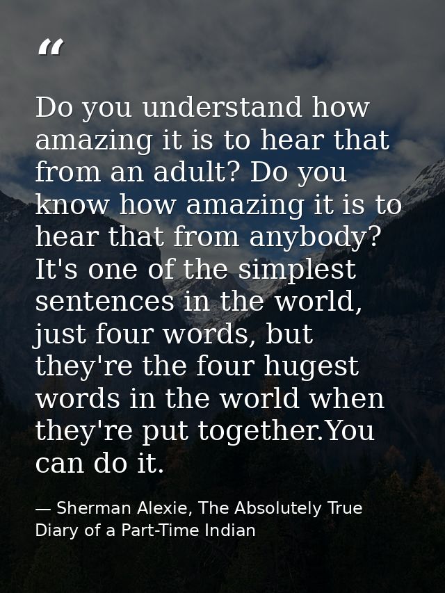 Do you understand how amazing it is to hear that from an adult? Do you know how amazing it is to hear that from anybody? — Sherman Alexie, The Absolutely True Diary of a Part-Time Indian
