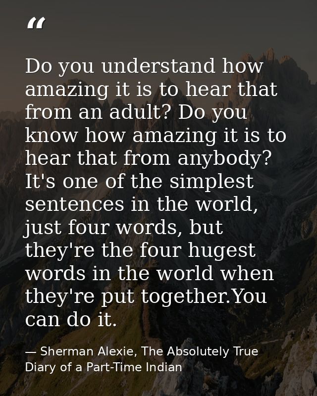 Do you understand how amazing it is to hear that from an adult? Do you know how amazing it is to hear that from anybody? — Sherman Alexie, The Absolutely True Diary of a Part-Time Indian