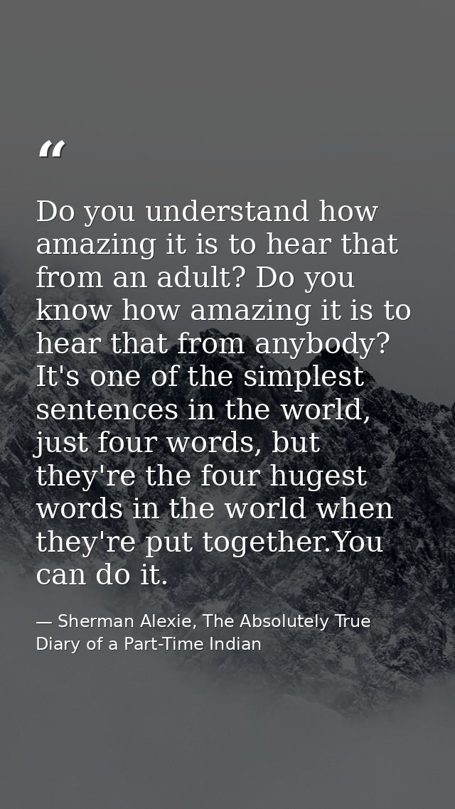 Do you understand how amazing it is to hear that from an adult? Do you know how amazing it is to hear that from anybody? — Sherman Alexie, The Absolutely True Diary of a Part-Time Indian