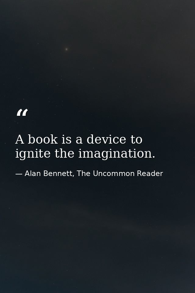 A book is a device to ignite the imagination. — Alan Bennett, The Uncommon Reader