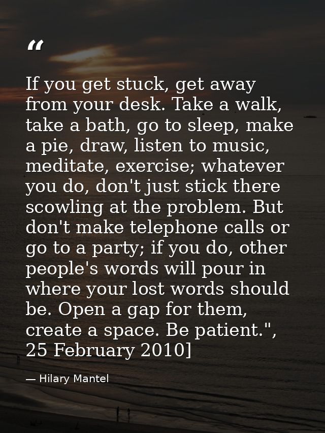 If you get stuck, get away from your desk. Take a walk, take a bath, go to sleep, make a pie, draw, listen to ­music, me — Hilary Mantel