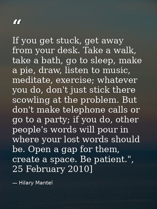 If you get stuck, get away from your desk. Take a walk, take a bath, go to sleep, make a pie, draw, listen to ­music, me — Hilary Mantel