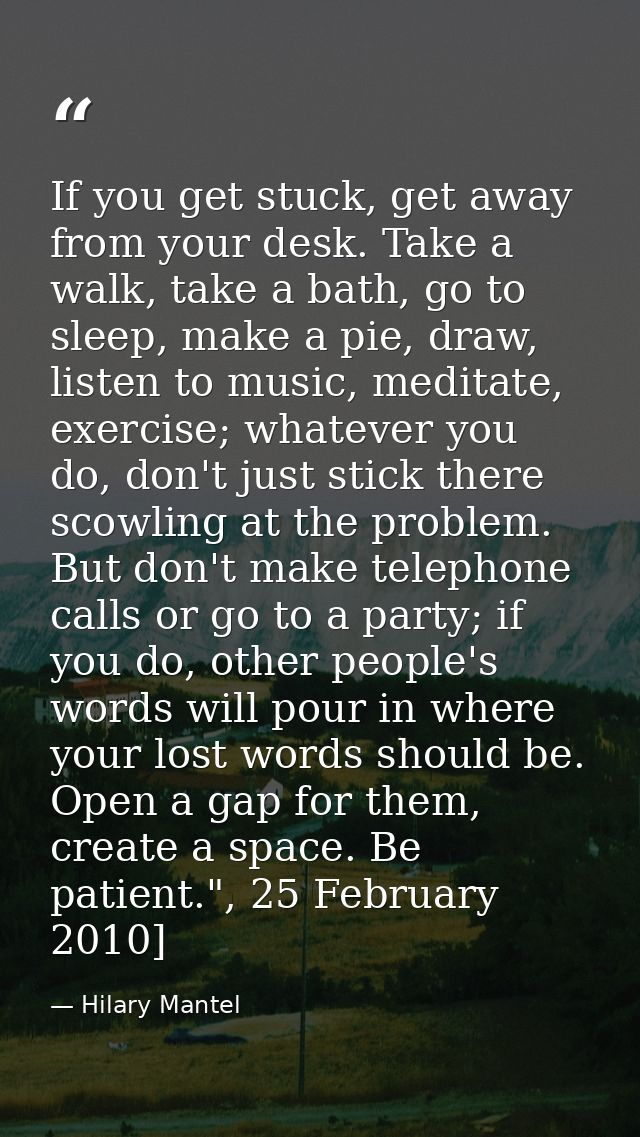 If you get stuck, get away from your desk. Take a walk, take a bath, go to sleep, make a pie, draw, listen to ­music, me — Hilary Mantel