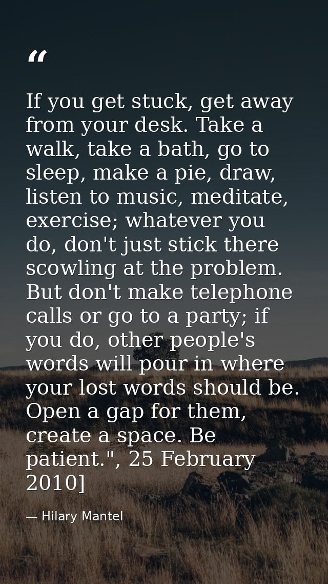 If you get stuck, get away from your desk. Take a walk, take a bath, go to sleep, make a pie, draw, listen to ­music, me — Hilary Mantel