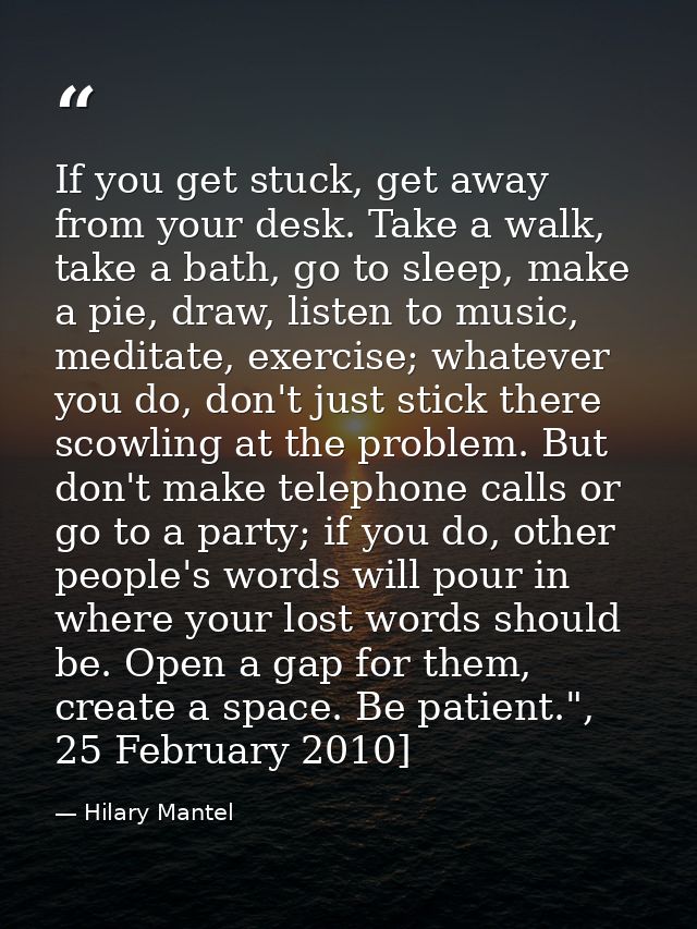 If you get stuck, get away from your desk. Take a walk, take a bath, go to sleep, make a pie, draw, listen to ­music, me — Hilary Mantel