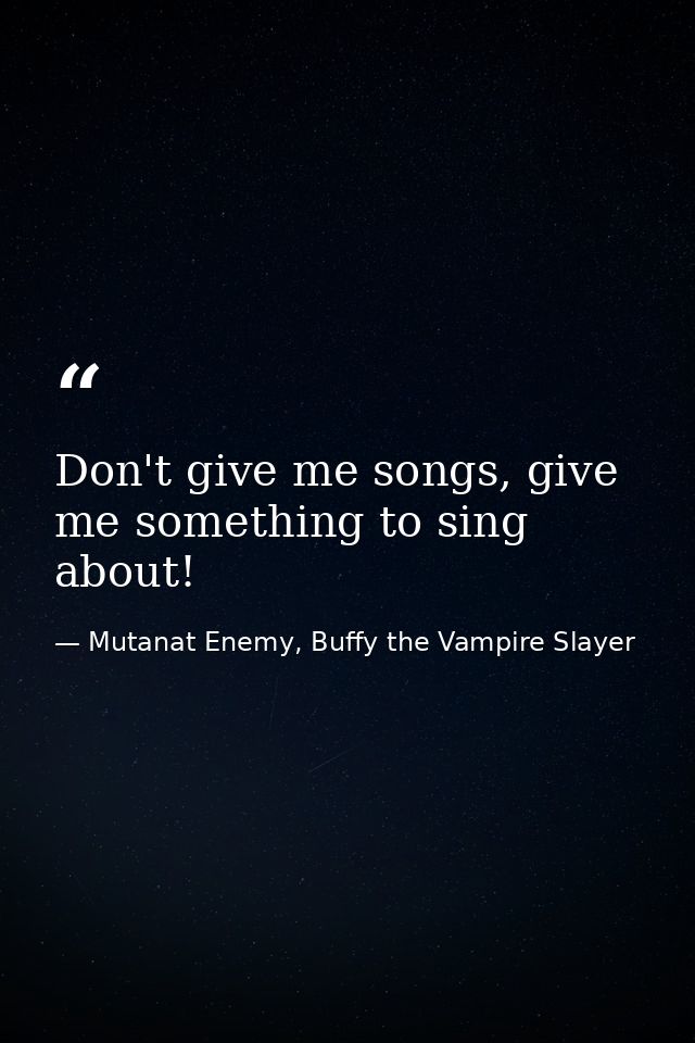 Don't give me songs, give me something to sing about! — Mutanat Enemy, Buffy the Vampire Slayer
