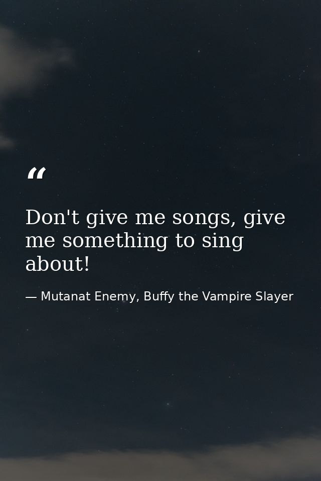 Don't give me songs, give me something to sing about! — Mutanat Enemy, Buffy the Vampire Slayer