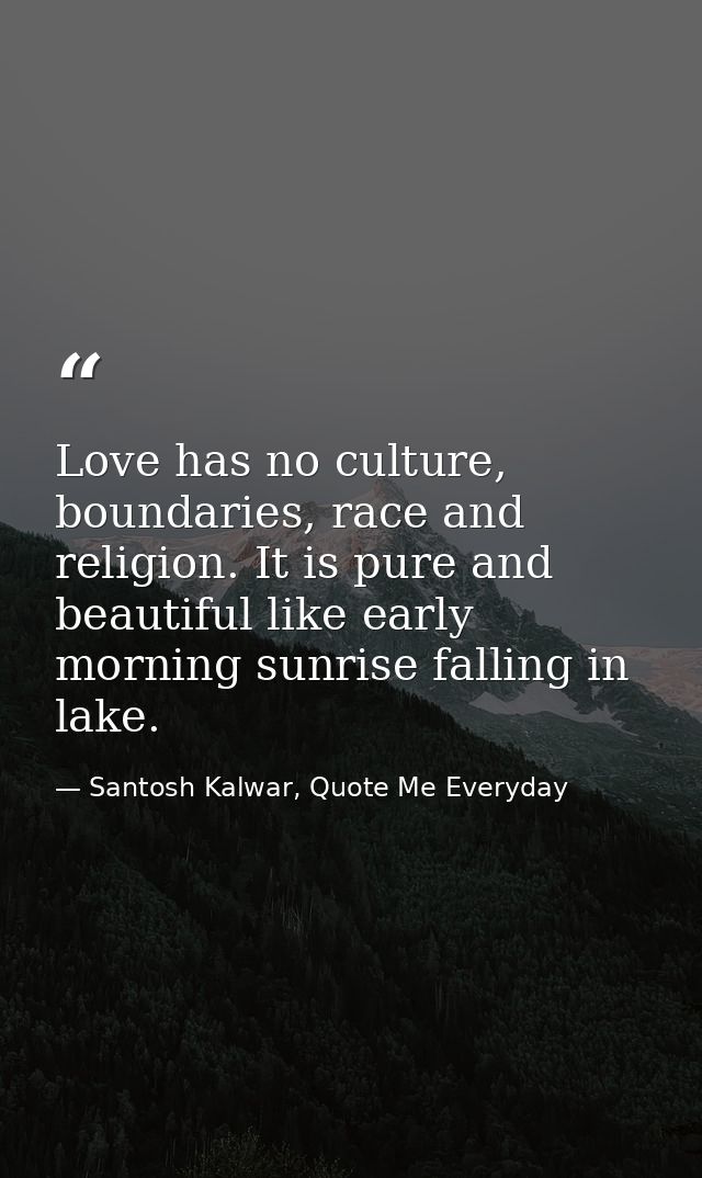 Love has no culture, boundaries, race and religion. It is pure and beautiful like early morning sunrise falling in lake. — Santosh Kalwar, Quote Me Everyday
