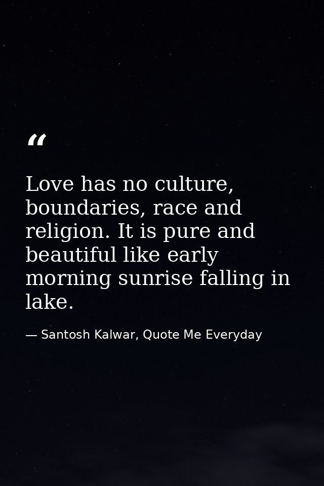 Love has no culture, boundaries, race and religion. It is pure and beautiful like early morning sunrise falling in lake. — Santosh Kalwar, Quote Me Everyday