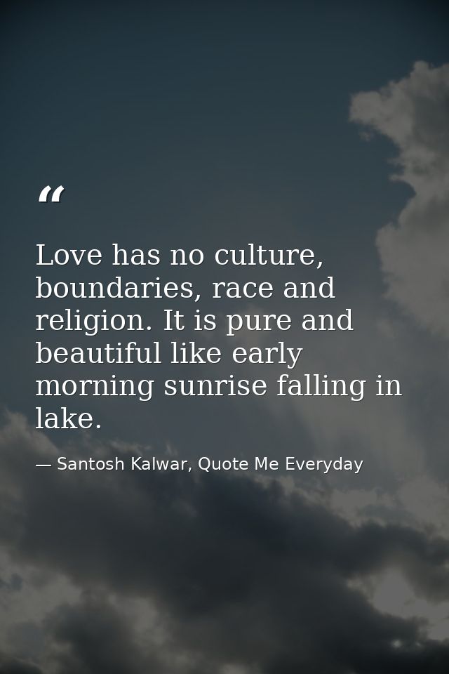 Love has no culture, boundaries, race and religion. It is pure and beautiful like early morning sunrise falling in lake. — Santosh Kalwar, Quote Me Everyday