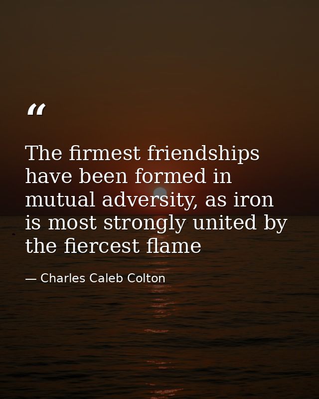 The firmest friendships have been formed in mutual adversity, as iron is most strongly united by the fiercest flame — Charles Caleb Colton