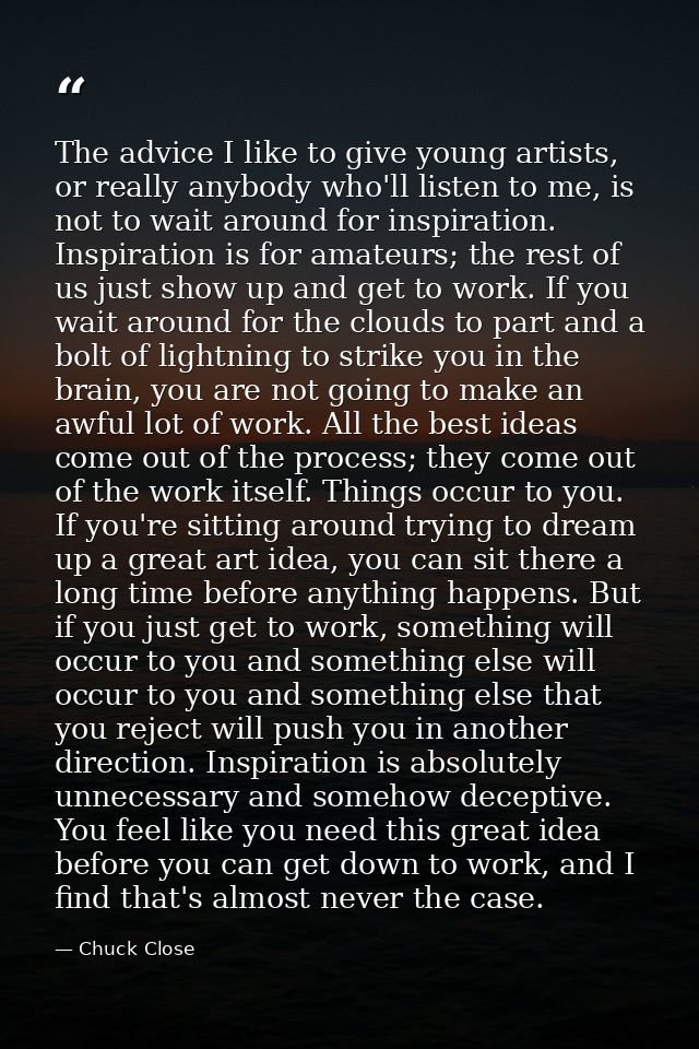 The advice I like to give young artists, or really anybody who'll listen to me, is not to wait around for inspiration. I — Chuck Close