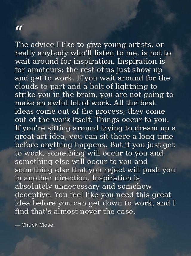 The advice I like to give young artists, or really anybody who'll listen to me, is not to wait around for inspiration. I — Chuck Close