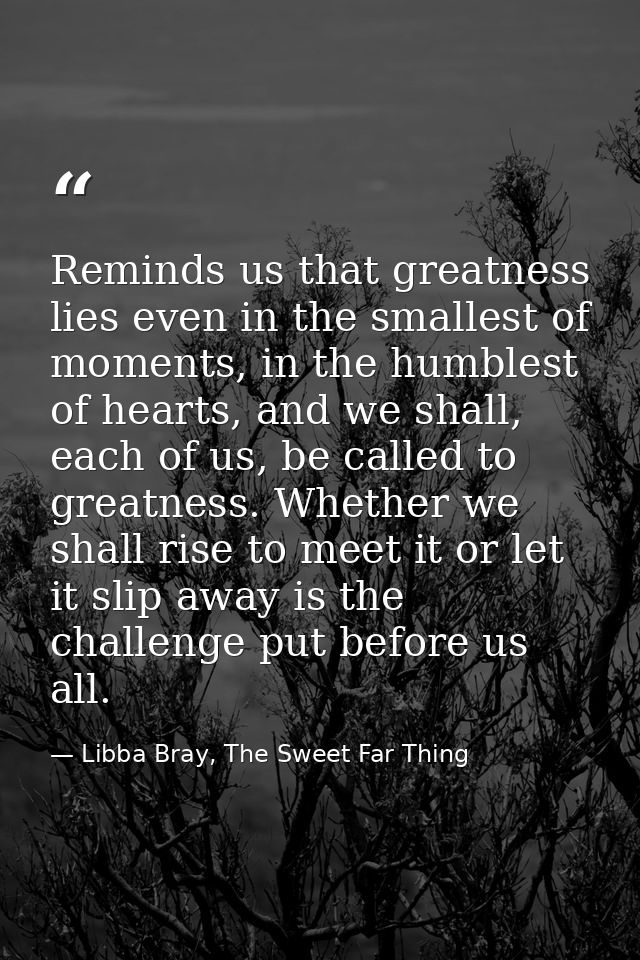 Reminds us that greatness lies even in the smallest of moments, in the humblest of hearts, and we shall, each of us, be  — Libba Bray, The Sweet Far Thing