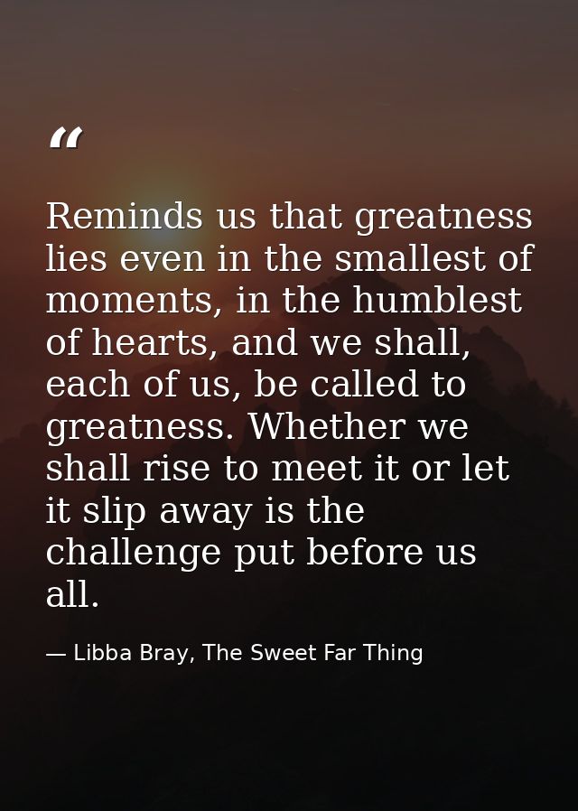 Reminds us that greatness lies even in the smallest of moments, in the humblest of hearts, and we shall, each of us, be  — Libba Bray, The Sweet Far Thing
