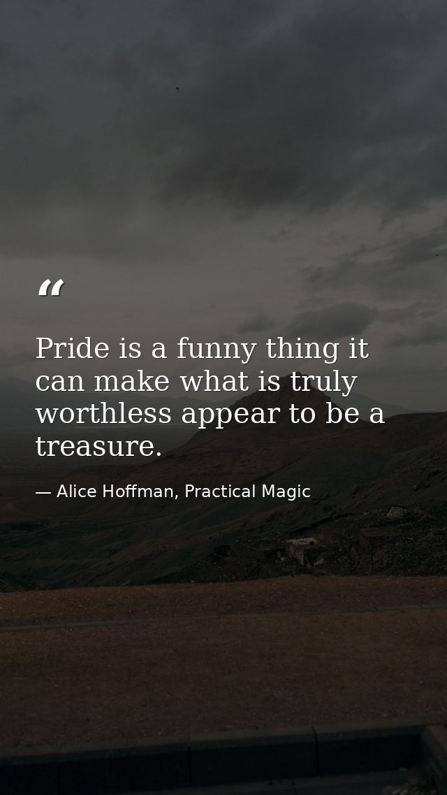 Pride is a funny thing it can make what is truly worthless appear to be a treasure. — Alice Hoffman, Practical Magic
