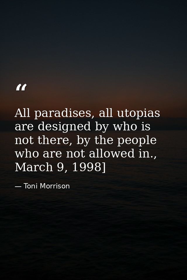 All paradises, all utopias are designed by who is not there, by the people who are not allowed in., March 9, 1998] — Toni Morrison
