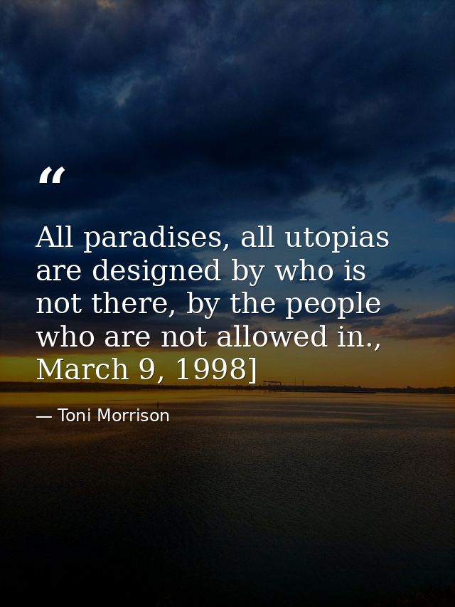 All paradises, all utopias are designed by who is not there, by the people who are not allowed in., March 9, 1998] — Toni Morrison