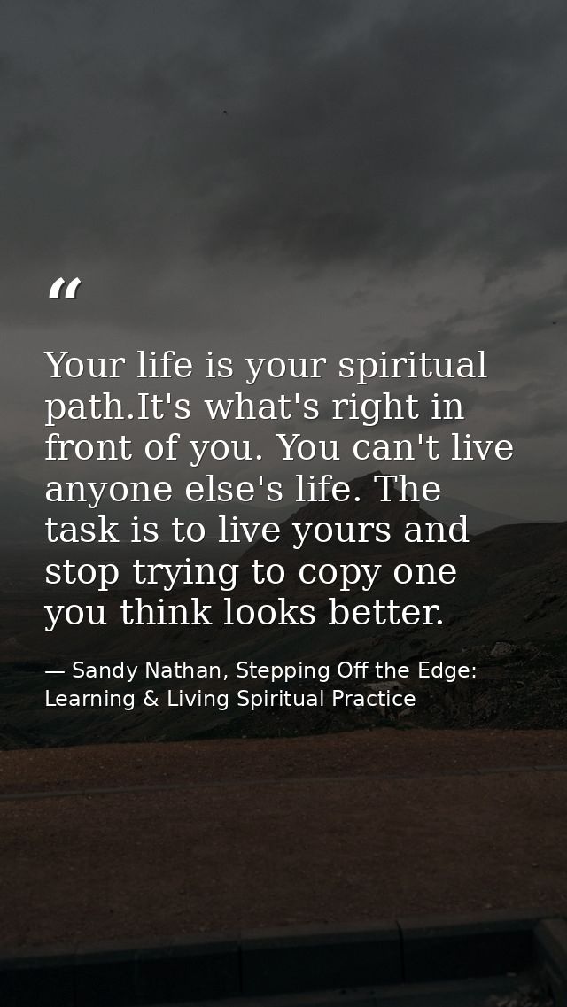 Your life is your spiritual path.It's what's right in front of you. You can't live anyone else's life. The task is to li — Sandy Nathan, Stepping Off the Edge: Learning & Living Spiritual Practice