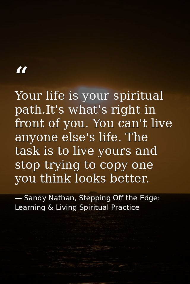 Your life is your spiritual path.It's what's right in front of you. You can't live anyone else's life. The task is to li — Sandy Nathan, Stepping Off the Edge: Learning & Living Spiritual Practice