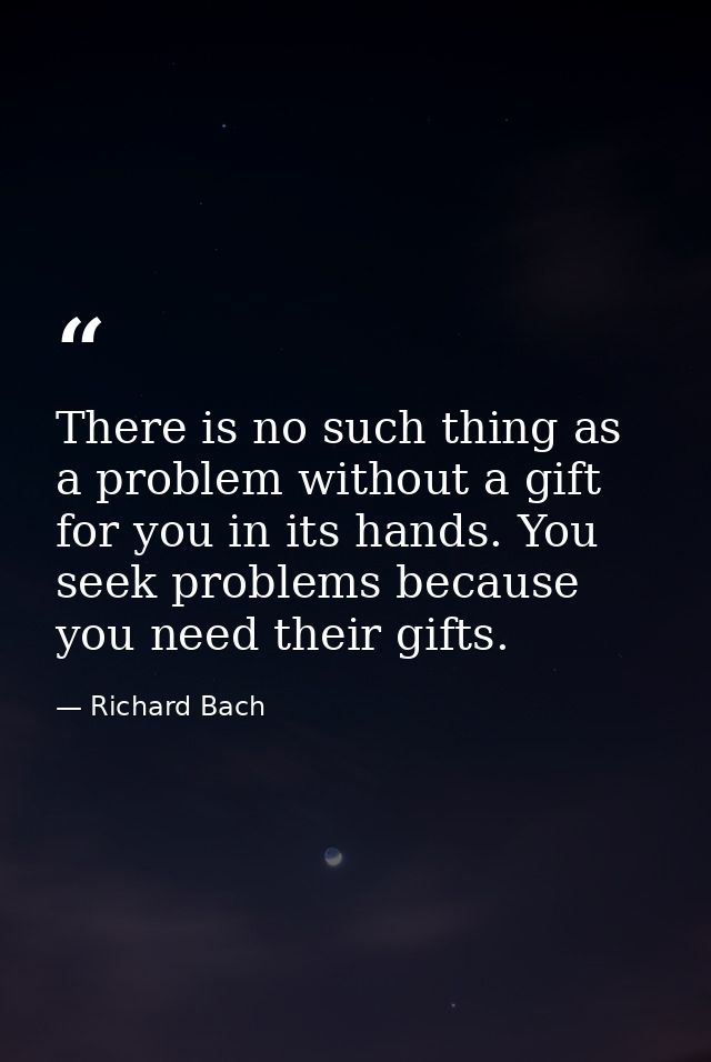 There is no such thing as a problem without a gift for you in its hands. You seek problems because you need their gifts. — Richard Bach