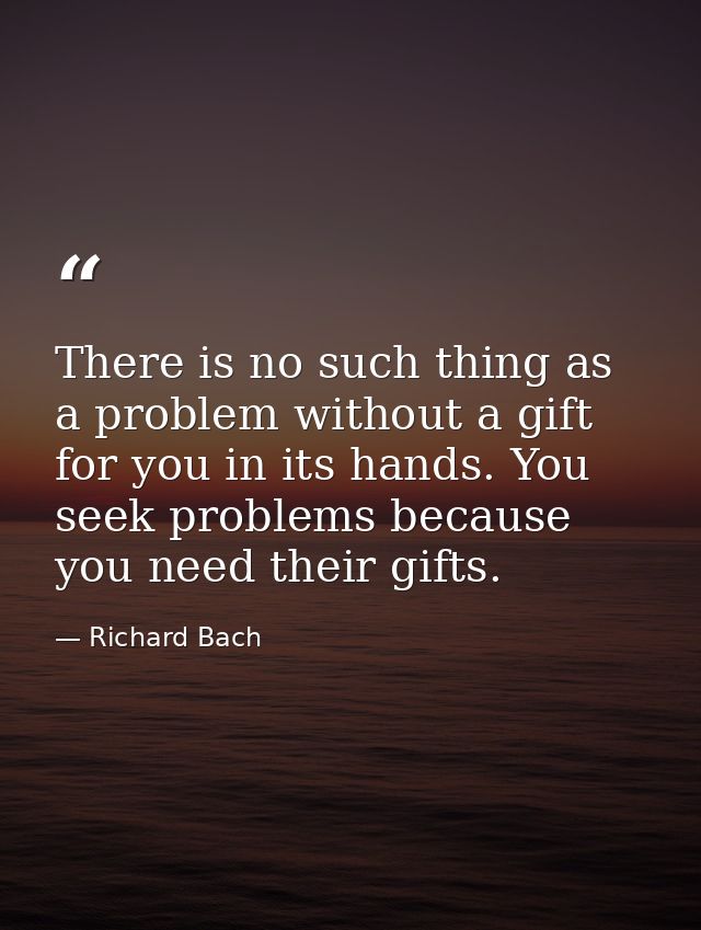 There is no such thing as a problem without a gift for you in its hands. You seek problems because you need their gifts. — Richard Bach